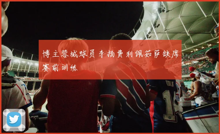 博主蓉城球员李扬费利佩茹萨缺席赛前训练